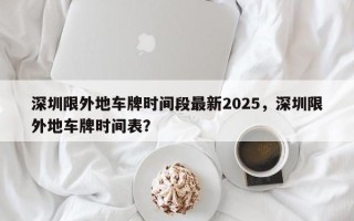 深圳限外地车牌时间段最新2025，深圳限外地车牌时间表？