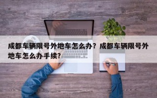 成都车辆限号外地车怎么办？成都车辆限号外地车怎么办手续？