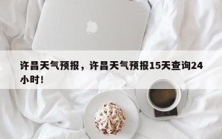 许昌天气预报，许昌天气预报15天查询24小时！