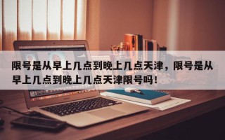 限号是从早上几点到晚上几点天津，限号是从早上几点到晚上几点天津限号吗！