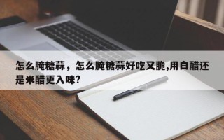 怎么腌糖蒜，怎么腌糖蒜好吃又脆,用白醋还是米醋更入味?