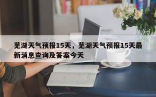 芜湖天气预报15天，芜湖天气预报15天最新消息查询及答案今天