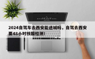 2024自驾车去西安能进城吗，自驾去西安要48小时核酸检测！