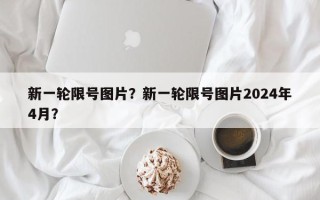 新一轮限号图片？新一轮限号图片2024年4月？