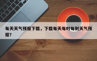 每天天气预报下载，下载每天每时每刻天气预报？