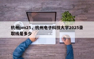 杭州pm25，杭州电子科技大学2025录取线是多少
