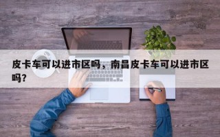 皮卡车可以进市区吗，南昌皮卡车可以进市区吗？