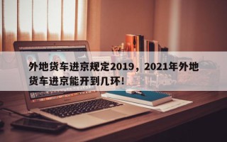 外地货车进京规定2019，2021年外地货车进京能开到几环！