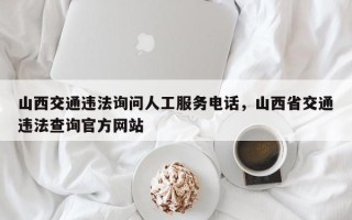 山西交通违法询问人工服务电话，山西省交通违法查询官方网站