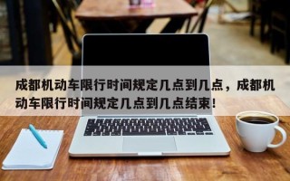 成都机动车限行时间规定几点到几点，成都机动车限行时间规定几点到几点结束！