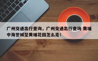 广州交通出行查询，广州交通出行查询 黄埔中海誉城至黄埔花园怎么走！