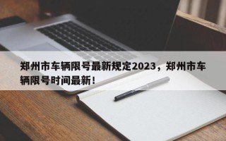 郑州市车辆限号最新规定2023，郑州市车辆限号时间最新！