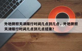 外地牌照天津限行时间几点到几点，外地牌照天津限行时间几点到几点结束？