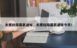 太原封路最新通知，太原封路最新通知今天！