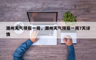 潮州天气预报一周，潮州天气预报一周7天详情