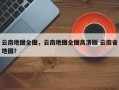 云南地图全图，云南地图全图高清版 云南省地图？