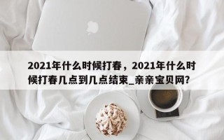 2021年什么时候打春，2021年什么时候打春几点到几点结束_亲亲宝贝网？
