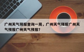 广州天气预报查询一周，广州天气预报广州天气预报广州天气预报？