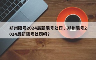 郑州限号2024最新限号处罚，郑州限号2024最新限号处罚吗？