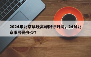 2024年北京早晚高峰限行时间，24号北京限号是多少？