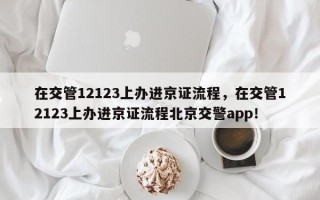 在交管12123上办进京证流程，在交管12123上办进京证流程北京交警app！