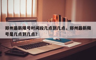 郑州最新限号时间段几点到几点，郑州最新限号是几点到几点？