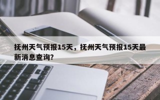 抚州天气预报15天，抚州天气预报15天最新消息查询？