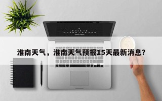淮南天气，淮南天气预报15天最新消息？