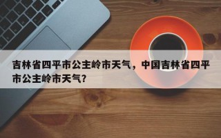 吉林省四平市公主岭市天气，中国吉林省四平市公主岭市天气？