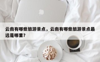 云南有哪些旅游景点，云南有哪些旅游景点最远是哪里？