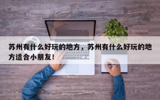 苏州有什么好玩的地方，苏州有什么好玩的地方适合小朋友！