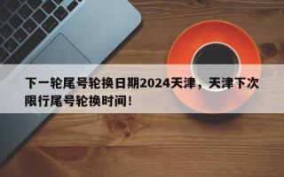 下一轮尾号轮换日期2024天津，天津下次限行尾号轮换时间！