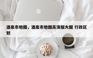 酒泉市地图，酒泉市地图高清版大图 行政区划