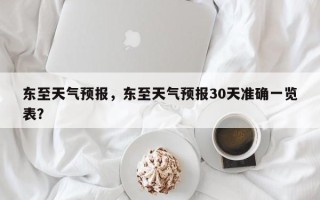 东至天气预报，东至天气预报30天准确一览表？
