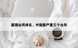最强台风排名，中国最严重三个台风
