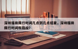 深圳福田限行时间几点到几点结束，深圳福田限行时间和路段？