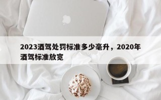 2023酒驾处罚标准多少毫升，2020年酒驾标准放宽