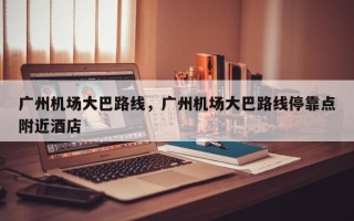 广州机场大巴路线，广州机场大巴路线停靠点附近酒店