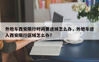 外地车西安限行时间要进城怎么办，外地车进入西安限行区域怎么办？
