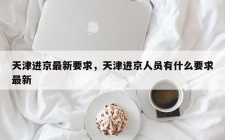 天津进京最新要求，天津进京人员有什么要求最新