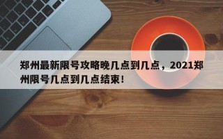 郑州最新限号攻略晚几点到几点，2021郑州限号几点到几点结束！