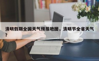 清明假期全国天气预报地图，清明节全省天气？