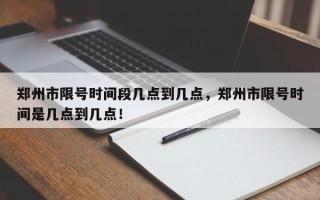 郑州市限号时间段几点到几点，郑州市限号时间是几点到几点！