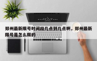 郑州最新限号时间段几点到几点啊，郑州最新限号是怎么限的