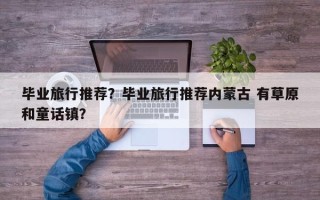 毕业旅行推荐？毕业旅行推荐内蒙古 有草原和童话镇？