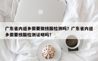 广东省内返乡需要做核酸检测吗？广东省内返乡需要核酸检测证明吗？