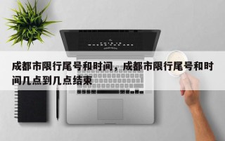 成都市限行尾号和时间，成都市限行尾号和时间几点到几点结束