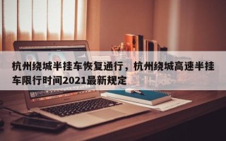 杭州绕城半挂车恢复通行，杭州绕城高速半挂车限行时间2021最新规定