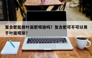 复合肥能做叶面肥喷施吗？复合肥可不可以用于叶面喷施？