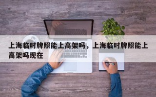 上海临时牌照能上高架吗，上海临时牌照能上高架吗现在